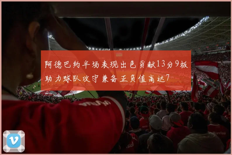 阿德巴约半场表现出色贡献13分9板助力球队攻守兼备正负值高达7