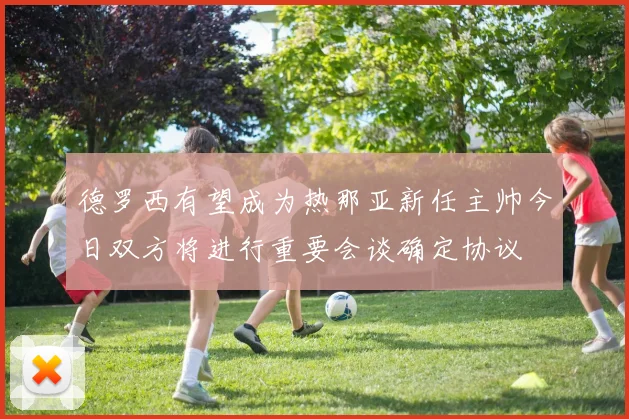德罗西有望成为热那亚新任主帅今日双方将进行重要会谈确定协议