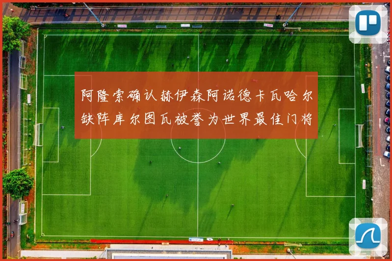阿隆索确认赫伊森阿诺德卡瓦哈尔缺阵库尔图瓦被誉为世界最佳门将