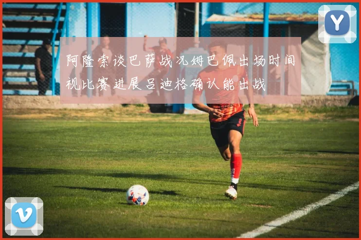 阿隆索谈巴萨战况姆巴佩出场时间视比赛进展吕迪格确认能出战