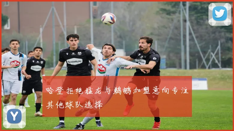 哈登拒绝猛龙与鹈鹕加盟意向专注其他球队选择