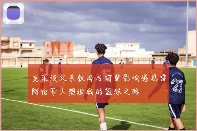 克莱谈父亲教诲与前辈影响感恩雷阿伦等人塑造我的篮球之路