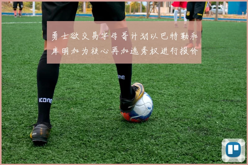 勇士欲交易字母哥计划以巴特勒和库明加为核心再加选秀权进行报价