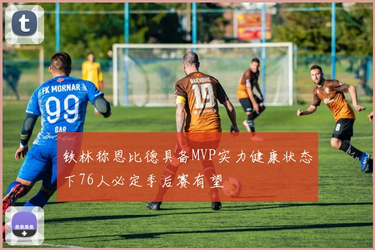 铁林称恩比德具备MVP实力健康状态下76人必定季后赛有望