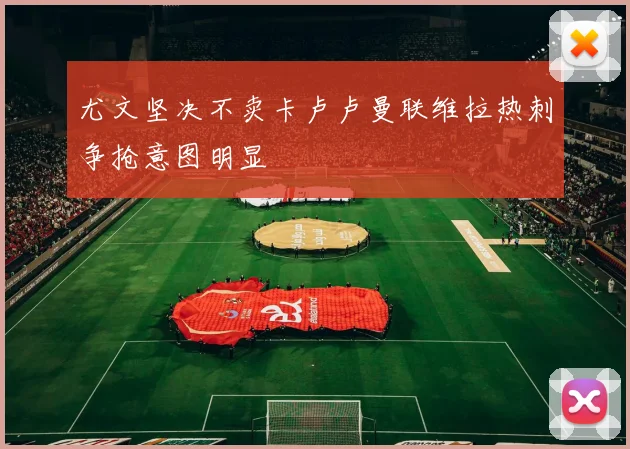 尤文坚决不卖卡卢卢曼联维拉热刺争抢意图明显