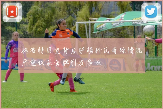 施洛特贝克背后铲踢科瓦奇称情况严重仅获黄牌引发争议