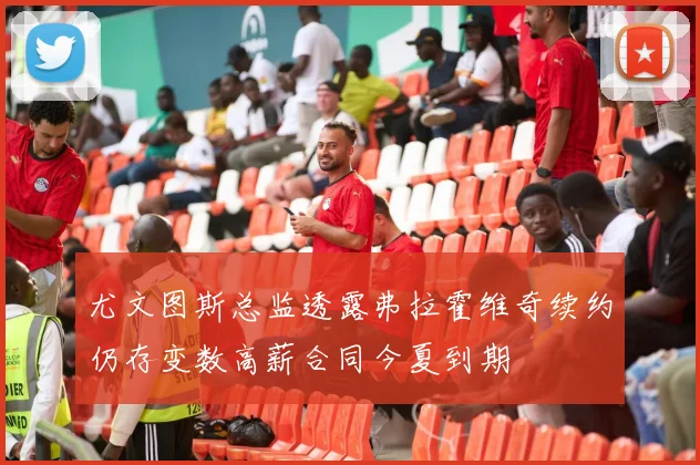 尤文图斯总监透露弗拉霍维奇续约仍存变数高薪合同今夏到期