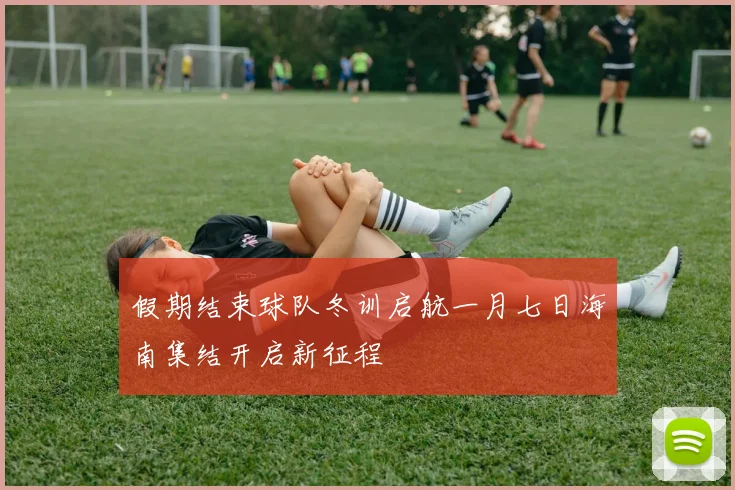 假期结束球队冬训启航一月七日海南集结开启新征程