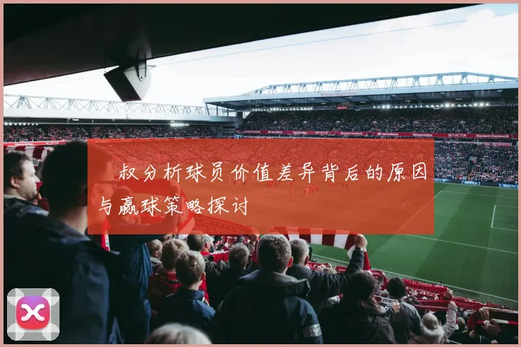 囧叔分析球员价值差异背后的原因与赢球策略探讨