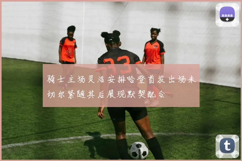 骑士主场灵活安排哈登首发出场米切尔紧随其后展现默契配合