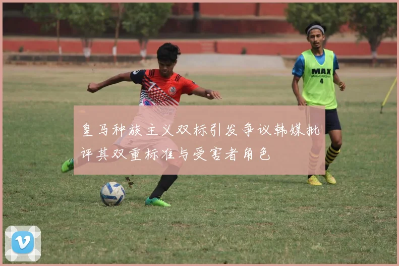皇马种族主义双标引发争议韩媒批评其双重标准与受害者角色