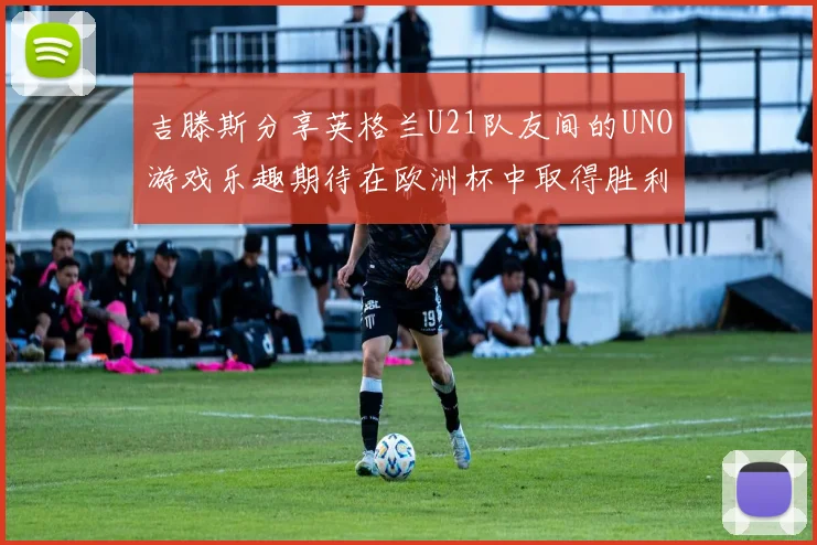 吉滕斯分享英格兰U21队友间的UNO游戏乐趣期待在欧洲杯中取得胜利