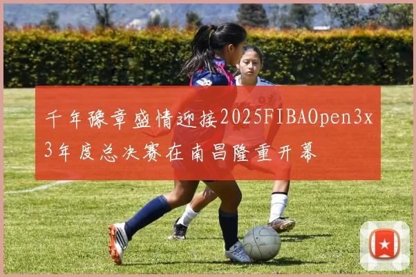 千年豫章盛情迎接2025FIBAOpen3x3年度总决赛在南昌隆重开幕