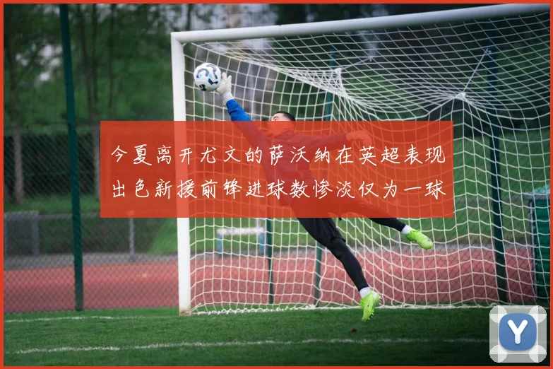 今夏离开尤文的萨沃纳在英超表现出色新援前锋进球数惨淡仅为一球