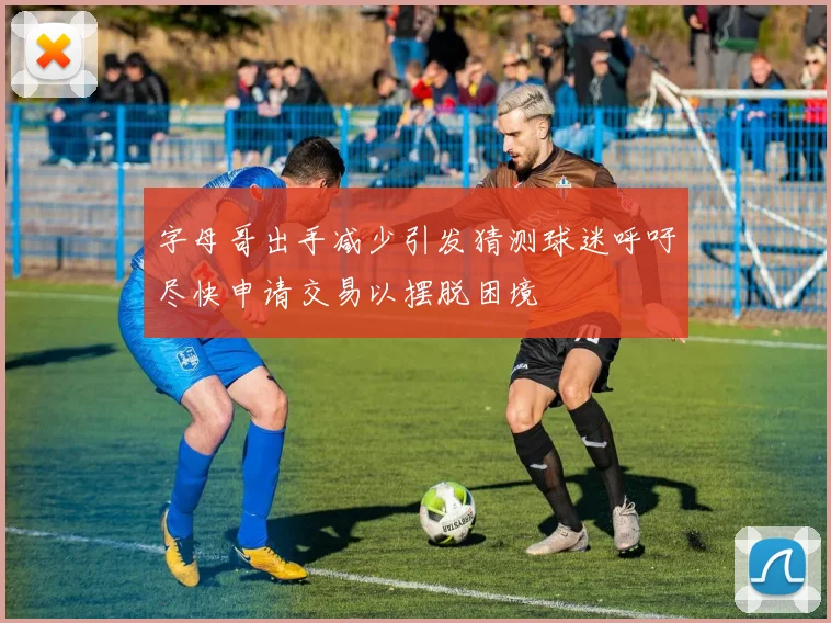 字母哥出手减少引发猜测球迷呼吁尽快申请交易以摆脱困境