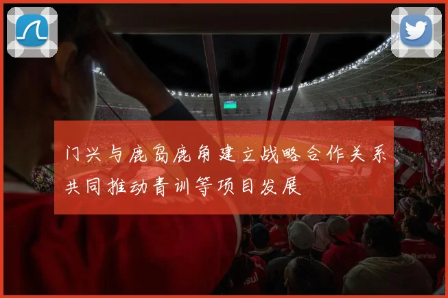 门兴与鹿岛鹿角建立战略合作关系共同推动青训等项目发展