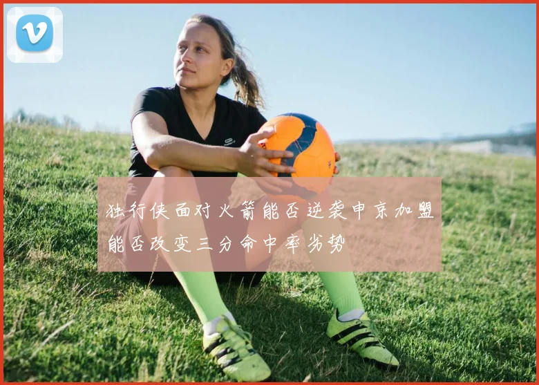 独行侠面对火箭能否逆袭申京加盟能否改变三分命中率劣势