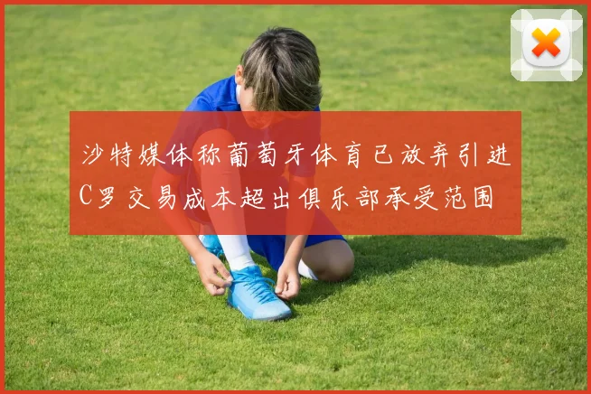 沙特媒体称葡萄牙体育已放弃引进C罗交易成本超出俱乐部承受范围