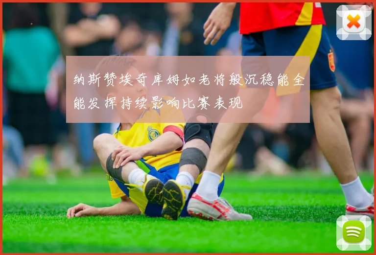 纳斯赞埃奇库姆如老将般沉稳能全能发挥持续影响比赛表现