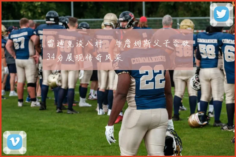 雷迪克谈八村塁与詹姆斯父子合砍34分展现传奇风采