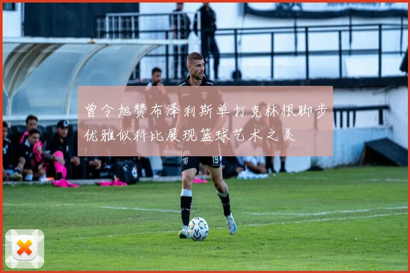 曾令旭赞布泽利斯单打克林根脚步优雅似科比展现篮球艺术之美