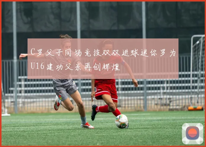 C罗父子同场竞技双双进球迷你罗为U16建功父亲再创辉煌