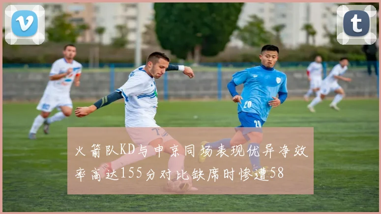 火箭队KD与申京同场表现优异净效率高达155分对比缺席时惨遭58