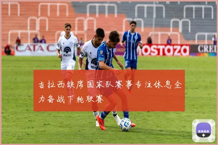 吉拉西缺席国家队赛事专注休息全力备战下轮联赛