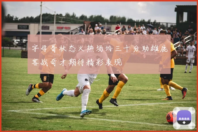 字母哥状态火热场均三十分助雄鹿客战奇才期待精彩表现
