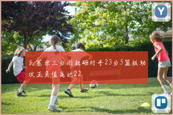 瓦塞尔三分雨狂砸对手23分5篮板助攻正负值高达22