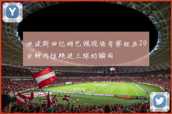 坎波斯回忆姆巴佩现场考察经历20分钟内惊艳进三球的瞬间