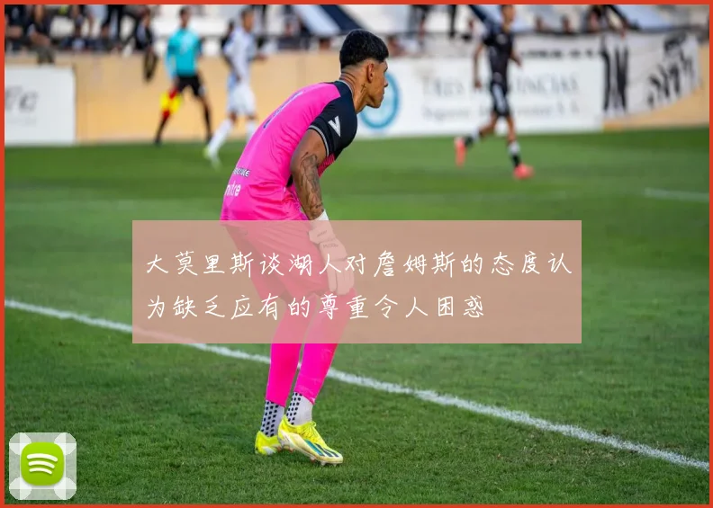 大莫里斯谈湖人对詹姆斯的态度认为缺乏应有的尊重令人困惑