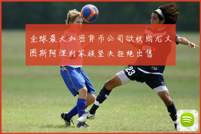 全球最大加密货币公司欲收购尤文图斯阿涅利家族坚决拒绝出售