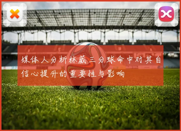 媒体人分析林葳三分球命中对其自信心提升的重要性与影响
