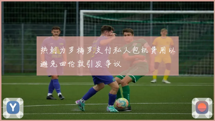 热刺为罗梅罗支付私人包机费用以避免回伦敦引发争议