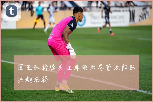 国王队持续关注库明加尽管太阳队兴趣减弱