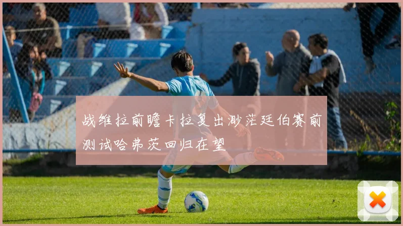 战维拉前瞻卡拉复出渺茫廷伯赛前测试哈弗茨回归在望