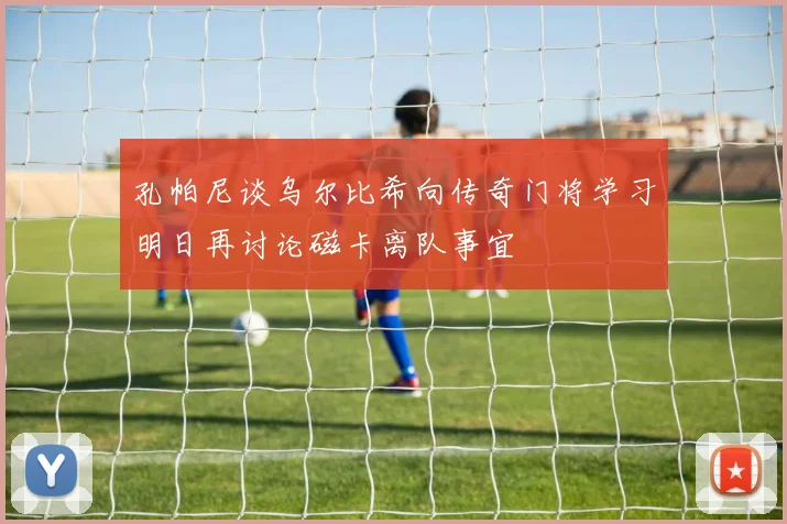 孔帕尼谈乌尔比希向传奇门将学习明日再讨论磁卡离队事宜