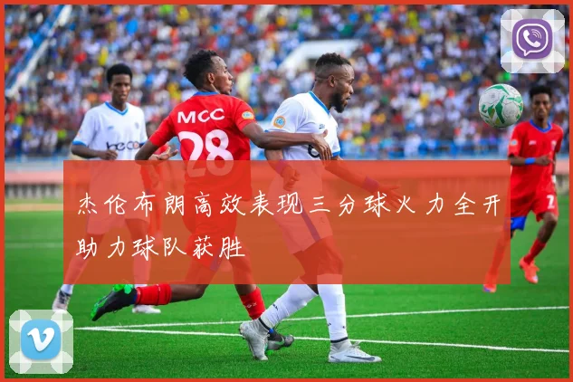 杰伦布朗高效表现三分球火力全开助力球队获胜