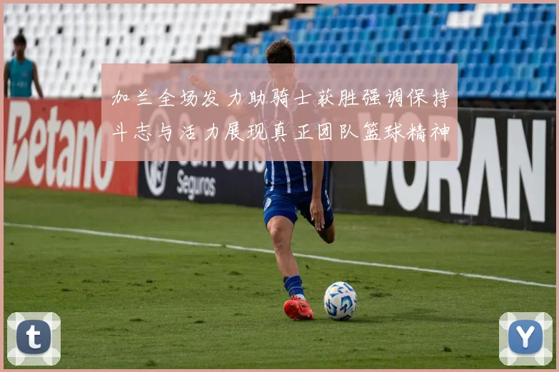 加兰全场发力助骑士获胜强调保持斗志与活力展现真正团队篮球精神