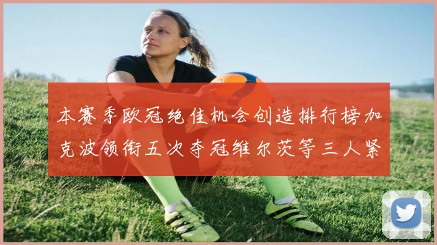 本赛季欧冠绝佳机会创造排行榜加克波领衔五次夺冠维尔茨等三人紧随其后