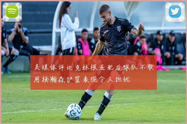 美媒体评论克林根五犯后球队不敢用杨瀚森护筐表现令人担忧