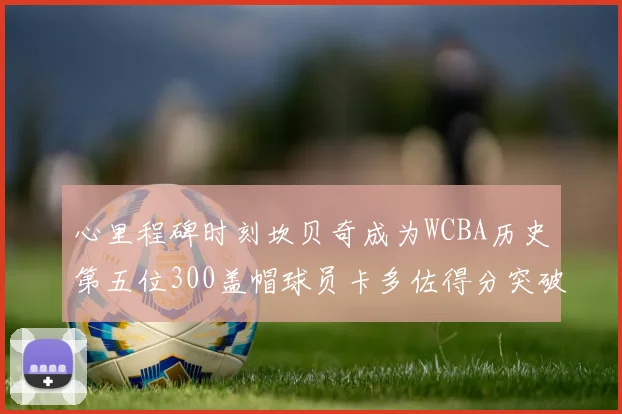 心里程碑时刻坎贝奇成为WCBA历史第五位300盖帽球员卡多佐得分突破1000大关