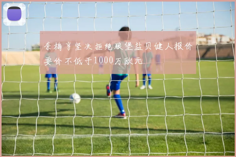 奈梅亨坚决拒绝狼堡盐贝健人报价要价不低于1000万欧元