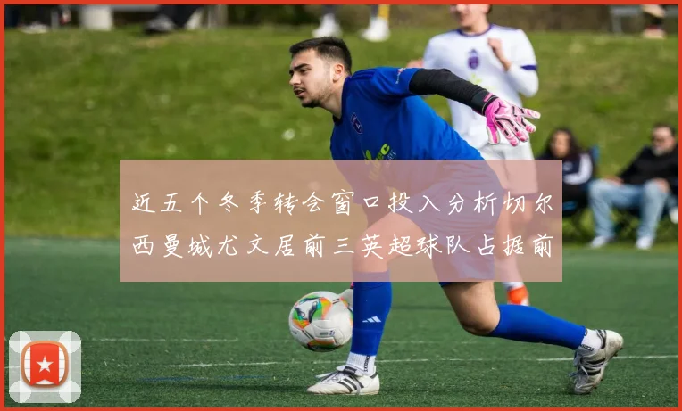 近五个冬季转会窗口投入分析切尔西曼城尤文居前三英超球队占据前十五名中的七席